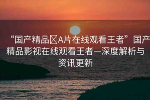 “國(guó)產(chǎn)精品?A片在線觀看王者”國(guó)產(chǎn)精品影視在線觀看王者—深度解析與資訊更新