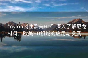 “nylon?性歐美HD”深入了解尼龍材料，歐美HD領(lǐng)域的應(yīng)用與發(fā)展