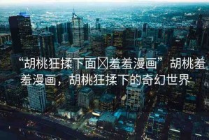 “胡桃狂揉下面?羞羞漫畫”胡桃羞羞漫畫，胡桃狂揉下的奇幻世界
