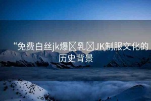 “免費(fèi)白絲jk爆?乳?JK制服文化的歷史背景