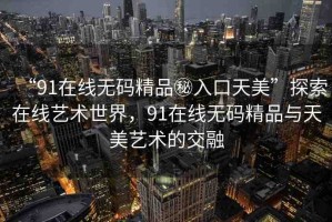 “91在線無碼精品秘入口天美”探索在線藝術(shù)世界，91在線無碼精品與天美藝術(shù)的交融