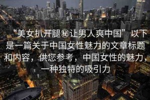 “美女扒開(kāi)腿秘讓男人爽中國(guó)”以下是一篇關(guān)于中國(guó)女性魅力的文章標(biāo)題和內(nèi)容，供您參考，中國(guó)女性的魅力，一種獨(dú)特的吸引力
