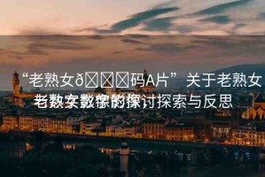“老熟女??碼A片”關(guān)于老熟女與數(shù)字影像的探討
老熟女?dāng)?shù)字影像，探索與反思
