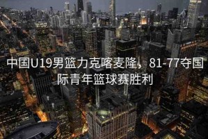 中國U19男籃力克喀麥隆，81-77奪國際青年籃球賽勝利