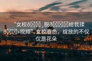 “女校??脫??給我揉??視頻”女校春色，綻放的不僅僅是花朵