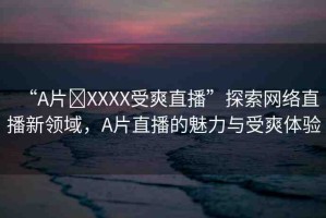 “A片?XXXX受爽直播”探索網(wǎng)絡(luò)直播新領(lǐng)域，A片直播的魅力與受爽體驗