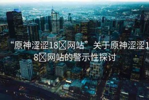 “原神澀澀18?網(wǎng)站”關(guān)于原神澀澀18?網(wǎng)站的警示性探討