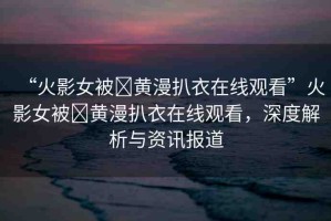 “火影女被?黃漫扒衣在線觀看”火影女被?黃漫扒衣在線觀看，深度解析與資訊報(bào)道