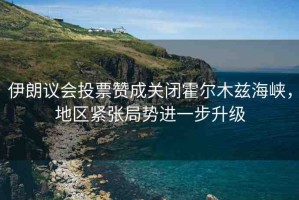 伊朗議會(huì)投票贊成關(guān)閉霍爾木茲海峽，地區(qū)緊張局勢(shì)進(jìn)一步升級(jí)