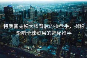 特朗普關稅大棒背后的操盤手，揭秘影響全球貿易的神秘推手
