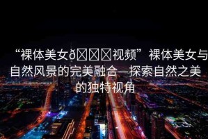 “裸體美女??視頻”裸體美女與自然風(fēng)景的完美融合—探索自然之美的獨(dú)特視角