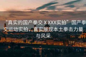 “真實(shí)的國產(chǎn)拳交ⅩXXX實(shí)拍”國產(chǎn)拳交運(yùn)動(dòng)實(shí)拍，真實(shí)展現(xiàn)本土拳擊力量與風(fēng)采