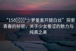 “15??少蘿羞羞開(kāi)腿白絲”探索青春的秘密，關(guān)于少女羞澀的魅力與純真之美