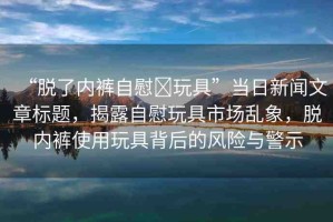 “脫了內(nèi)褲自慰?玩具”當(dāng)日新聞文章標(biāo)題，揭露自慰玩具市場(chǎng)亂象，脫內(nèi)褲使用玩具背后的風(fēng)險(xiǎn)與警示