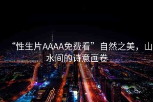 “性生片AAAA免費(fèi)看”自然之美，山水間的詩(shī)意畫卷