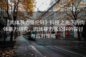 “肉體暴力強(qiáng)倫軒》科技之光下的肉體暴力研究，肉體暴力強(qiáng)倫軒的探討與應(yīng)對(duì)策略