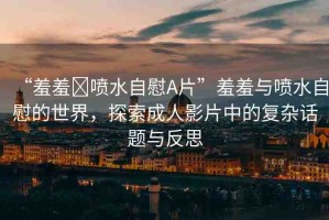 “羞羞?噴水自慰A片”羞羞與噴水自慰的世界，探索成人影片中的復雜話題與反思