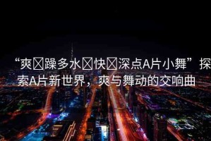 “爽?躁多水?快?深點(diǎn)A片小舞”探索A片新世界，爽與舞動(dòng)的交響曲
