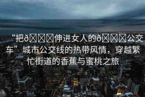 “把??伸進(jìn)女人的??公交車”城市公交線的熱帶風(fēng)情，穿越繁忙街道的香蕉與蜜桃之旅