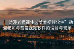 “動(dòng)漫老師裸體?羞羞視頻軟件”動(dòng)漫老師與羞羞視頻軟件的誤解與警示