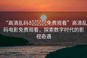 “高清亂碼??免費觀看”高清亂碼電影免費觀看，探索數字時代的影視奇遇
