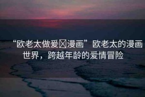 “歐老太做爰?漫畫”歐老太的漫畫世界，跨越年齡的愛情冒險