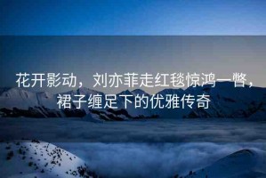 花開影動，劉亦菲走紅毯驚鴻一瞥，裙子纏足下的優(yōu)雅傳奇