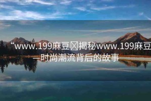 “www.199麻豆?揭秘www.199麻豆—時尚潮流背后的故事