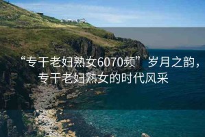 “專干老婦熟女6070頻”歲月之韻，專干老婦熟女的時代風(fēng)采