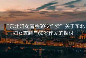 “東北婦女露臉60歲作愛”關(guān)于東北婦女露臉與60歲作愛的探討