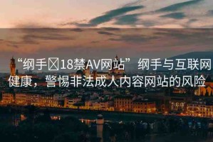 “綱手?18禁AV網(wǎng)站”綱手與互聯(lián)網(wǎng)健康，警惕非法成人內(nèi)容網(wǎng)站的風(fēng)險(xiǎn)
