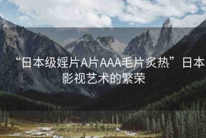 “日本級(jí)婬片A片AAA毛片炙熱”日本影視藝術(shù)的繁榮