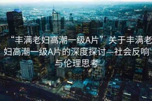“豐滿老婦高潮一級(jí)A片”關(guān)于豐滿老婦高潮一級(jí)A片的深度探討—社會(huì)反響與倫理思考