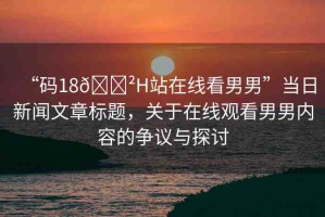 “碼18??H站在線看男男”當(dāng)日新聞文章標(biāo)題，關(guān)于在線觀看男男內(nèi)容的爭議與探討