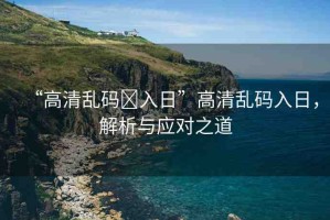“高清亂碼?入日”高清亂碼入日，解析與應(yīng)對之道
