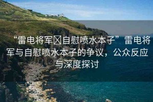 “雷電將軍?自慰噴水本子”雷電將軍與自慰噴水本子的爭(zhēng)議，公眾反應(yīng)與深度探討