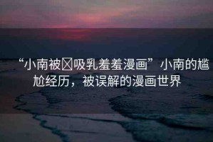 “小南被?吸乳羞羞漫畫”小南的尷尬經(jīng)歷，被誤解的漫畫世界