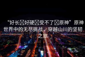 “好長(zhǎng)?好硬?受不了?原神”原神世界中的無盡挑戰(zhàn)，穿越山川的堅(jiān)韌之旅