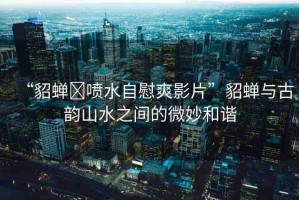 “貂蟬?噴水自慰爽影片”貂蟬與古韻山水之間的微妙和諧