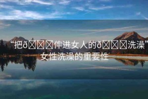 “把??伸進(jìn)女人的??洗澡”女性洗澡的重要性