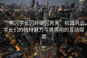 “啊?學(xué)長(zhǎng)?好硬?男男”校園風(fēng)云，學(xué)長(zhǎng)們的獨(dú)特魅力與男男間的互動(dòng)探索
