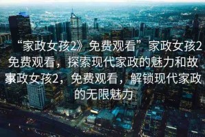“家政女孩2》免費(fèi)觀看”家政女孩2免費(fèi)觀看，探索現(xiàn)代家政的魅力和故事
家政女孩2，免費(fèi)觀看，解鎖現(xiàn)代家政的無限魅力