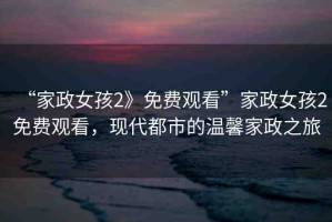 “家政女孩2》免費(fèi)觀看”家政女孩2免費(fèi)觀看，現(xiàn)代都市的溫馨家政之旅
