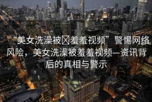“美女洗澡被?羞羞視頻”警惕網(wǎng)絡(luò)風(fēng)險(xiǎn)，美女洗澡被羞羞視頻—資訊背后的真相與警示