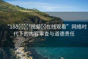 “18??視頻?在線觀看”網(wǎng)絡(luò)時(shí)代下的內(nèi)容審查與道德責(zé)任