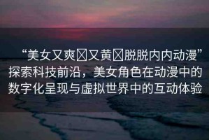 “美女又爽?又黃?脫脫內(nèi)內(nèi)動(dòng)漫”探索科技前沿，美女角色在動(dòng)漫中的數(shù)字化呈現(xiàn)與虛擬世界中的互動(dòng)體驗(yàn)