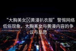 “大胸美女?黃漫扒衣服”警惕網(wǎng)絡(luò)低俗現(xiàn)象，大胸美女與黃漫內(nèi)容的爭議與反思