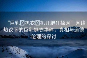 “巨乳?扒衣?扒開(kāi)腿狂揉網(wǎng)”網(wǎng)絡(luò)熱議下的巨乳扒衣事件，真相與道德倫理的探討