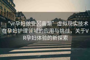 “vr孕婦做受?高潮”虛擬現(xiàn)實技術(shù)在孕婦護理領(lǐng)域的應(yīng)用與挑戰(zhàn)，關(guān)于VR孕婦體驗的新探索