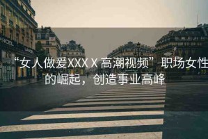 “女人做爰XXXⅩ高潮視頻”職場女性的崛起，創(chuàng)造事業(yè)高峰